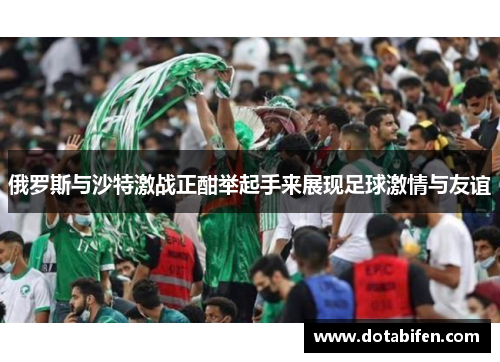俄罗斯与沙特激战正酣举起手来展现足球激情与友谊