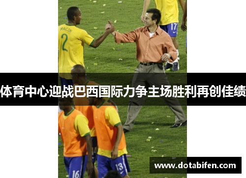 体育中心迎战巴西国际力争主场胜利再创佳绩