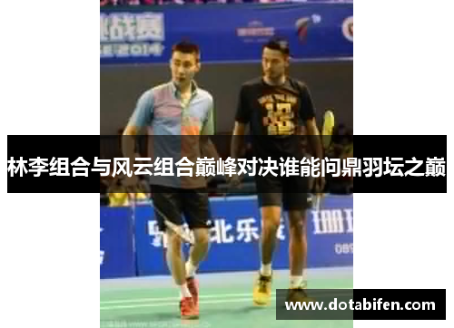 林李组合与风云组合巅峰对决谁能问鼎羽坛之巅